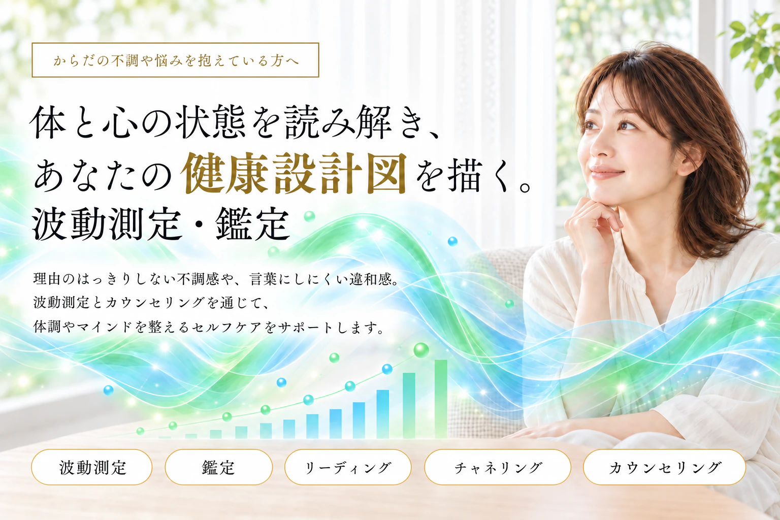 からだの不調や悩みを抱えている方へ。体と心の状態を読み解き、あなたの健康設計図を描く。波動測定・鑑定。理由のはっきりしない不調感や、言葉にしにくい違和感。波動測定とカウンセリングを通じて、体調やマインドを整えるセルフケアをサポートします。波動測定・鑑定・リーディング・チャネリング・カウンセリング。